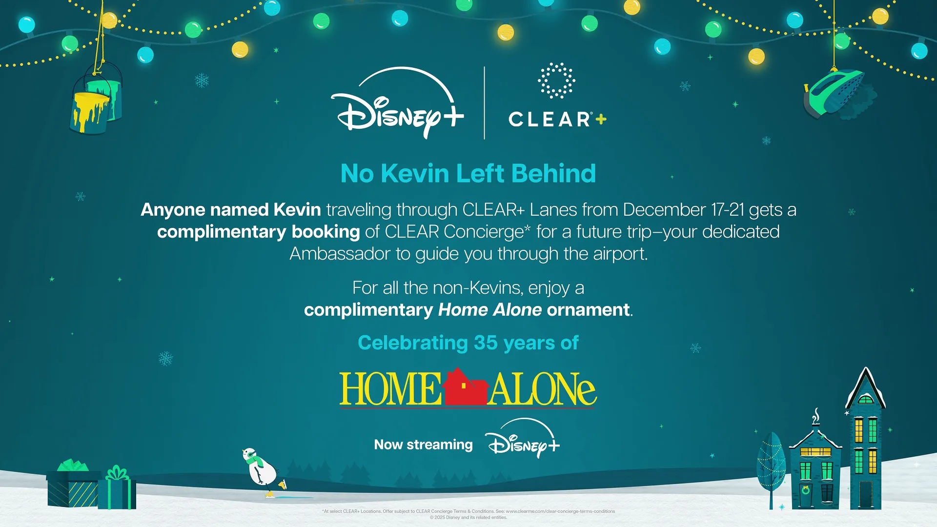 No Kevin Left Behind Anyone named Kevin traveling through CLEAR+ Lanes from December 17-21 gets a complimentary booking of CLEAR Concierge* for a future trip—your dedicated Ambassador to guide you through the airport. For all the non-Kevins, enjoy a complimentary Home Alone ornament. Celebrating 35 years of HOME ALONE Now streaming Disney+
