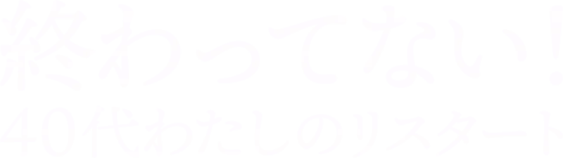 終わってない！ 40代わたしのリスタート
